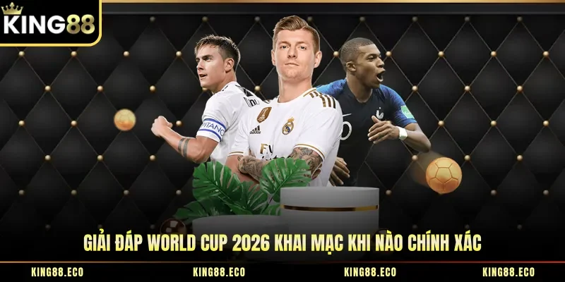 Giải đáp World Cup 2026 khai mạc khi nào chính xác